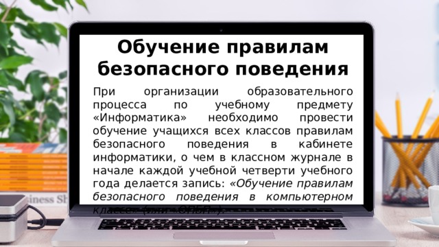 Обучение правилам безопасного поведения При организации образовательного процесса по учебному предмету «Информатика» необходимо провести обучение учащихся всех классов правилам безопасного поведения в кабинете информатики, о чем в классном журнале в начале каждой учебной четверти учебного года делается запись: «Обучение правилам безопасного поведения в компьютерном классе» (или «ОПБП»). 