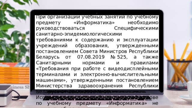 При организации учебных занятий по учебному предмету «Информатика» необходимо руководствоваться Специфическими санитарно-эпидемиологическими требованиями к содержанию и эксплуатации учреждений образования, утвержденными постановлением Совета Министров Республики Беларусь от 07.08.2019 № 525, а также Санитарными нормами и правилами «Требования при работе с видеодисплейными терминалами и электронно-вычислительными машинами», утвержденными постановлением Министерства здравоохранения Республики Беларусь от 28.06.2013 № 59. Использование тетрадей на печатной основе по учебному предмету «Информатика» не является обязательным. 