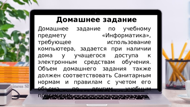 Домашнее задание Домашнее задание по учебному предмету «Информатика», требующее использование компьютера, задается при наличии дома у учащегося доступа к электронным средствам обучения. Объем домашнего задания также должен соответствовать Санитарным нормам и правилам с учетом его объема по другим учебным предметам. 