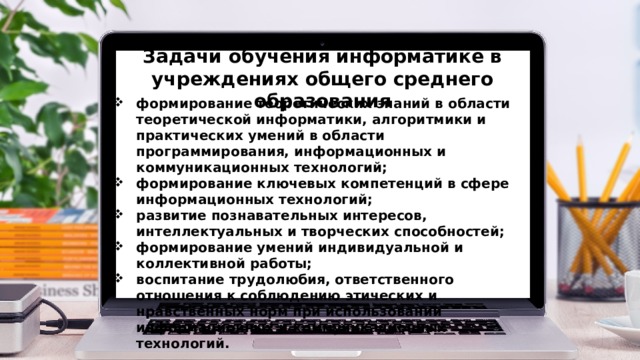 Задачи обучения информатике в учреждениях общего среднего образования формирование теоретических знаний в области теоретической информатики, алгоритмики и практических умений в области программирования, информационных и коммуникационных технологий; формирование ключевых компетенций в сфере информационных технологий; развитие познавательных интересов, интеллектуальных и творческих способностей; формирование умений индивидуальной и коллективной работы; воспитание трудолюбия, ответственного отношения к соблюдению этических и нравственных норм при использовании информационных и коммуникационных технологий. 