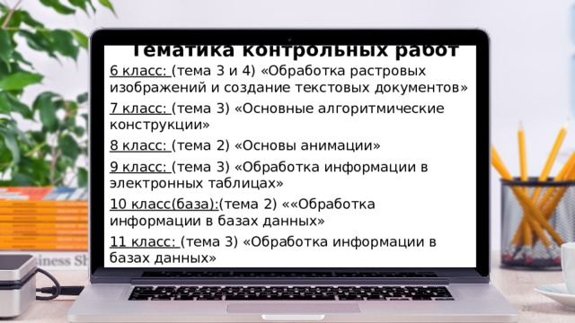 Тематика контрольных работ 6 класс: (тема 3 и 4) «Обработка растровых изображений и создание текстовых документов» 7 класс: (тема 3) «Основные алгоритмические конструкции» 8 класс: (тема 2) «Основы анимации» 9 класс: (тема 3) «Обработка информации в электронных таблицах» 10 класс(база): (тема 2) ««Обработка информации в базах данных» 11 класс: (тема 3) «Обработка информации в базах данных»  