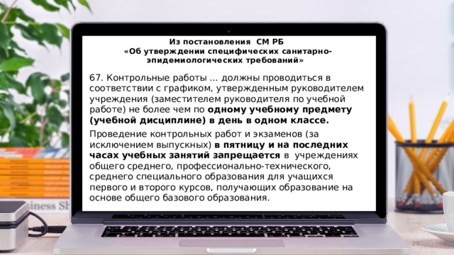 Из постановления СМ РБ  «Об утверждении специфических санитарно-эпидемиологических требований» 67. Контрольные работы … должны проводиться в соответствии с графиком, утвержденным руководителем учреждения (заместителем руководителя по учебной работе) не более чем по одному учебному предмету (учебной дисциплине) в день в одном классе. Проведение контрольных работ и экзаменов (за исключением выпускных) в пятницу и на последних часах учебных занятий запрещается в учреждениях общего среднего, профессионально-технического, среднего специального образования для учащихся первого и второго курсов, получающих образование на основе общего базового образования.  