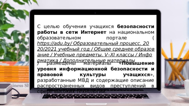 С целью обучения учащихся безопасности работы в сети Интернет на национальном образовательном портале ( https://adu.by/ Образовательный процесс. 2020/2021 учебный год / Общее среднее образование / Учебные предметы. V–XI классы / Информатика / Дополнительные материалы ) размещены материалы « Повышение уровня информационной безопасности и правовой культуры учащихся », разработанные МВД и содержащие описание распространенных видов преступлений в сфере высоких технологий.  