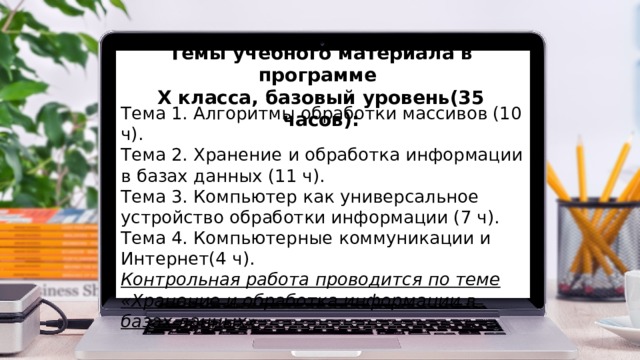 Темы учебного материала в программе X класса, базовый уровень(35 часов): Тема 1. Алгоритмы обработки массивов (10 ч). Тема 2. Хранение и обработка информации в базах данных (11 ч). Тема 3. Компьютер как универсальное устройство обработки информации (7 ч). Тема 4. Компьютерные коммуникации и Интернет(4 ч). Контрольная работа проводится по теме «Хранение и обработка информации в базах данных» 