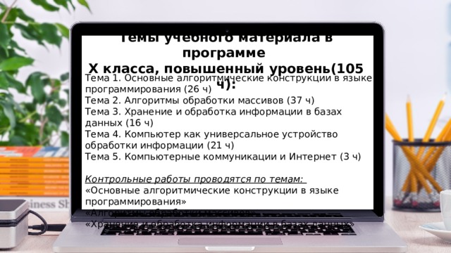 Темы учебного материала в программе X класса, повышенный уровень(105 ч): Тема 1. Основные алгоритмические конструкции в языке программирования (26 ч) Тема 2. Алгоритмы обработки массивов (37 ч) Тема 3. Хранение и обработка информации в базах данных (16 ч) Тема 4. Компьютер как универсальное устройство обработки информации (21 ч) Тема 5. Компьютерные коммуникации и Интернет (3 ч)  Контрольные работы проводятся по темам: «Основные алгоритмические конструкции в языке программирования» «Алгоритмы обработки массивов» «Хранение и обработка информации в базах данных» 