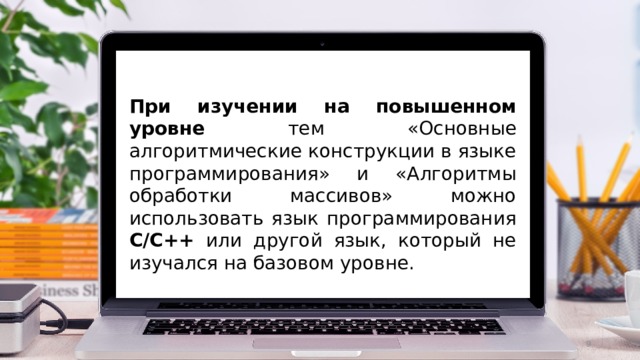 При изучении на повышенном уровне тем «Основные алгоритмические конструкции в языке программирования» и «Алгоритмы обработки массивов» можно использовать язык программирования С/С++ или другой язык, который не изучался на базовом уровне.  