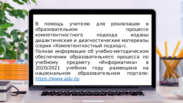 В помощь учителю для реализации в образовательном процессе компетентностного подхода изданы дидактические и диагностические материалы (серия «Компетентностный подход»). Полная информация об учебно-методическом обеспечении образовательного процесса по учебному предмету «Информатика» в 2020/2021 учебном году размещена на национальном образовательном портале: https:// www.adu.by 