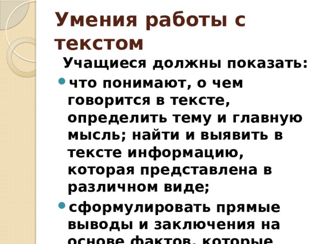 Умения работы с текстом  Учащиеся должны показать: что понимают, о чем говорится в тексте, определить тему и главную мысль; найти и выявить в тексте информацию, которая представлена в различном виде; сформулировать прямые выводы и заключения на основе фактов, которые имеются в тексте. 