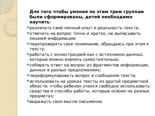 Для того чтобы умения по этим трем группам были сформированы, детей необходимо научить : различать свой личный опыт и реальность текста; отвечать на вопрос точно и кратко, не выписывать лишней информации; перепроверять свое понимание, обращаясь при этом к тексту; работать с иллюстрацией как с источником данных, которые можно извлечь самостоятельно; собирать ответ на вопрос из фрагментов информации, данных в разных предложениях; переформулировать вопрос и сообщения текста; использовать на уроках тексты из другой предметной области, чтобы ребенок учился свободно использовать средства и способы работы, которые освоил на разных предметах; выражать свои мысли письменно 