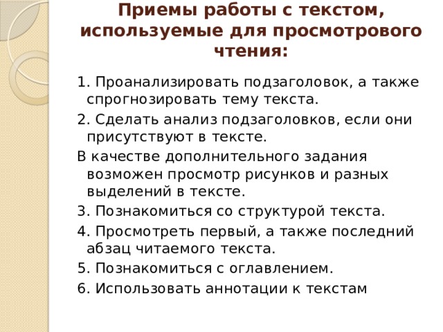 Приемы работы с текстом, используемые для просмотрового чтения:   1. Проанализировать подзаголовок, а также спрогнозировать тему текста. 2. Сделать анализ подзаголовков, если они присутствуют в тексте. В качестве дополнительного задания возможен просмотр рисунков и разных выделений в тексте. 3. Познакомиться со структурой текста. 4. Просмотреть первый, а также последний абзац читаемого текста. 5. Познакомиться с оглавлением. 6. Использовать аннотации к текстам 