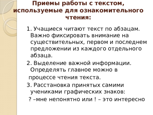 Приемы работы с текстом, используемые для ознакомительного чтения:   1. Учащиеся читают текст по абзацам. Важно фиксировать внимание на существительных, первом и последнем предложении из каждого отдельного абзаца. 2. Выделение важной информации. Определять главное можно в  процессе чтения текста. 3. Расстановка принятых самими учениками графических знаков:  ? –мне непонятно или ! – это интересно 