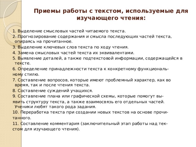 Приемы работы с текстом, используемые для изучающего чтения:   1. Выделение смысловых частей читаемого текста. 2. Прогнозирование содержания и смысла последующих частей текста, опираясь на прочитанное. 3. Выделение ключевых слов текста по ходу чтения. 4. Замена смысловых частей текста их эквивалентами. 5. Выявление деталей, а также подтекстовой информации, содержащейся в тексте. 6. Определение принадлежности текста к конкретному функциональ- ному стилю. 7. Составление вопросов, которые имеют проблемный характер, как во время, так и после чтения текста. 8. Составление суждений учащихся. 9. Составление плана или графической схемы, которые помогут вы- явить структуру текста, а также взаимосвязь его отдельных частей. Ученики любят такого рода задания. 10. Переработка текста при создании новых текстов на основе прочи- танного. 11. Составление комментария (заключительный этап работы над тек- стом для изучающего чтения).   