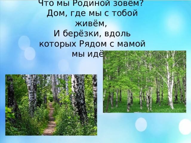 Что мы Родиной зовём?  Дом, где мы с тобой живём,  И берёзки, вдоль которых Рядом с мамой мы идём. Что мы Родиной зовём?  Дом, где мы с тобой живём,  И берёзки, вдоль которых Рядом с мамой мы идём. Что мы Родиной зовём?  Дом, где мы с тобой живём,  И берёзки, вдоль которых Рядом с мамой мы идём.  