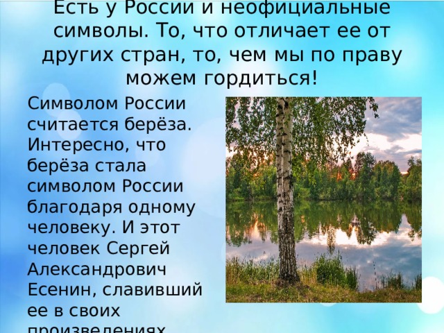 Есть у России и неофициальные символы. То, что отличает ее от других стран, то, чем мы по праву можем гордиться! Символом России считается берёза. Интересно, что берёза стала символом России благодаря одному человеку. И этот человек Сергей Александрович Есенин, славивший ее в своих произведениях. Есть у России и неофициальные символы. То, что отличает ее от других стран, то, чем мы по праву можем гордиться! Символом России считается берёза. Интересно, что берёза стала символом России благодаря одному человеку. И этот человек Сергей Александрович Есенин, славивший ее в своих произведениях.  