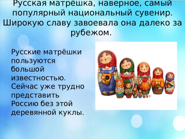 Русская матрёшка, наверное, самый популярный национальный сувенир. Широкую славу завоевала она далеко за рубежом. Русские матрёшки пользуются большой известностью. Сейчас уже трудно представить Россию без этой деревянной куклы. Русская матрёшка, наверное, самый популярный национальный сувенир. Широкую славу завоевала она далеко за рубежом. Русские матрёшки пользуются большой известностью. Сейчас уже трудно представить Россию без этой деревянной куклы.  