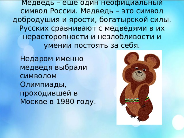 Медведь – ещё один неофициальный символ России. Медведь – это символ добродушия и ярости, богатырской силы. Русских сравнивают с медведями в их нерасторопности и незлобливости и умении постоять за себя. Недаром именно медведя выбрали символом Олимпиады, проходившей в Москве в 1980 году. Медведь – ещё один неофициальный символ России. Медведь – это символ добродушия и ярости, богатырской силы. Русских сравнивают с медведями в их нерасторопности и незлобливости и умении постоять за себя. Недаром именно медведя выбрали символом Олимпиады, проходившей в Москве в 1980 году.  