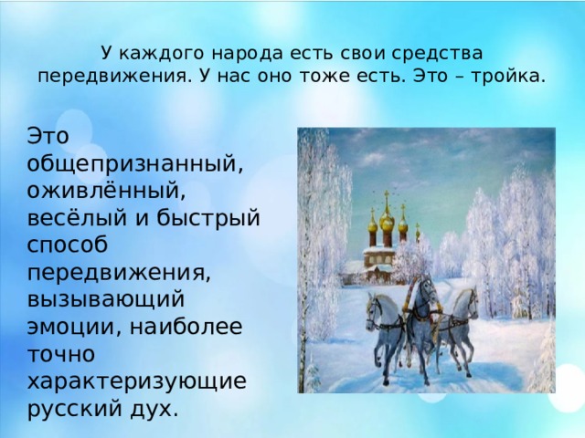 У каждого народа есть свои средства передвижения. У нас оно тоже есть. Это – тройка. Это общепризнанный, оживлённый, весёлый и быстрый способ передвижения, вызывающий эмоции, наиболее точно характеризующие русский дух. У каждого народа есть свои средства передвижения. У нас оно тоже есть. Это – тройка лошадей. Это общепризнанный, оживлённый, весёлый и быстрый способ передвижения, вызывающий эмоции, наиболее точно характеризующие русский дух.  