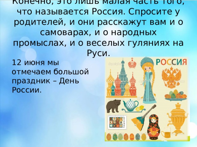 Конечно, это лишь малая часть того, что называется Россия. Спросите у родителей, и они расскажут вам и о самоварах, и о народных промыслах, и о веселых гуляниях на Руси. 12 июня мы отмечаем большой праздник – День России. Конечно, это лишь малая часть того, что называется Россия. Спросите у родителей, и они расскажут вам и о самоварах, и о народных промыслах, и о веселых гуляниях на Руси. 12 июня мы отмечаем большой праздник – День России.  