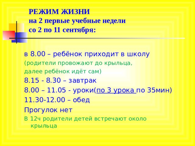 РЕЖИМ ЖИЗНИ  на 2 первые учебные недели   c о 2 по 11 сентября: в 8.00 – ребёнок приходит в школу (родители провожают до крыльца, далее ребёнок идёт сам) 8.15 - 8.30 – завтрак 8.00 – 11.05 - уроки( по 3 урока по 35мин) 11.30-12.00 – обед Прогулок нет В 12ч родители детей встречают около крыльца 