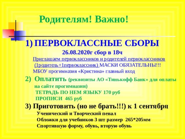 Родителям! Важно! ПЕРВОКЛАССНЫЕ СБОРЫ  26.08.2020г сбор в 18ч  Приглашаем первоклассников и родителей первоклассников (1родитель+1первоклассник) МАСКИ ОБЯЗАТЕЛЬНЫ!!!  МБОУ прогимназия «Кристина» главный вход Оплатить (реквизиты АО «Тинькофф Банк» для оплаты на сайте прогимназии)  ТЕТРАДЬ ПО НЕМ ЯЗЫКУ 170 руб  ПРОПИСИ 465 руб 3) Приготовить (но не брать!!!) к 1 сентября  Ученический и Творческий пенал  Обложки для учебников 3 шт размер 265*205мм  Спортивную форму, обувь, вторую обувь     