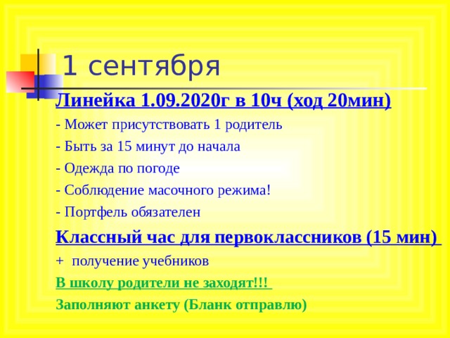 1 сентября Линейка 1.09.2020г в 10ч (ход 20мин) - Может присутствовать 1 родитель - Быть за 15 минут до начала - Одежда по погоде - Соблюдение масочного режима! - Портфель обязателен Классный час для первоклассников (15 мин) + получение учебников В школу родители не заходят!!! Заполняют анкету (Бланк отправлю)  