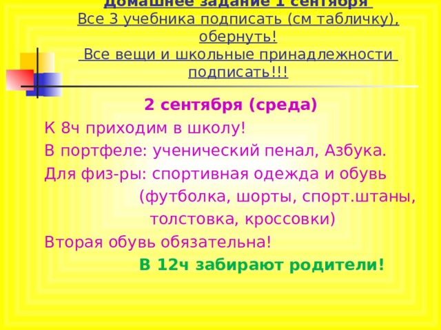 Домашнее задание 1 сентября  Все 3 учебника подписать (см табличку), обернуть!  Все вещи и школьные принадлежности подписать!!! 2 сентября (среда) К 8ч приходим в школу! В портфеле: ученический пенал, Азбука. Для физ-ры: спортивная одежда и обувь  (футболка, шорты, спорт.штаны,  толстовка, кроссовки) Вторая обувь обязательна!  В 12ч забирают родители!  