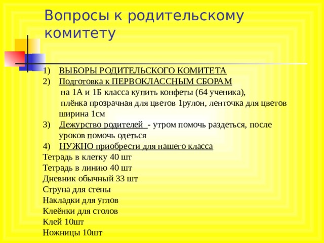   Вопросы к родительскому комитету   ВЫБОРЫ РОДИТЕЛЬСКОГО КОМИТЕТА Подготовка к ПЕРВОКЛАССНЫМ СБОРАМ  на 1А и 1Б класса купить конфеты (64 ученика),  плёнка прозрачная для цветов 1рулон, ленточка для цветов ширина 1см 3) Дежурство родителей - утром помочь раздеться, после уроков помочь одеться 4) НУЖНО приобрести для нашего класса Тетрадь в клетку 40 шт Тетрадь в линию 40 шт Дневник обычный 33 шт Струна для стены Накладки для углов Клеёнки для столов Клей 10шт Ножницы 10шт 