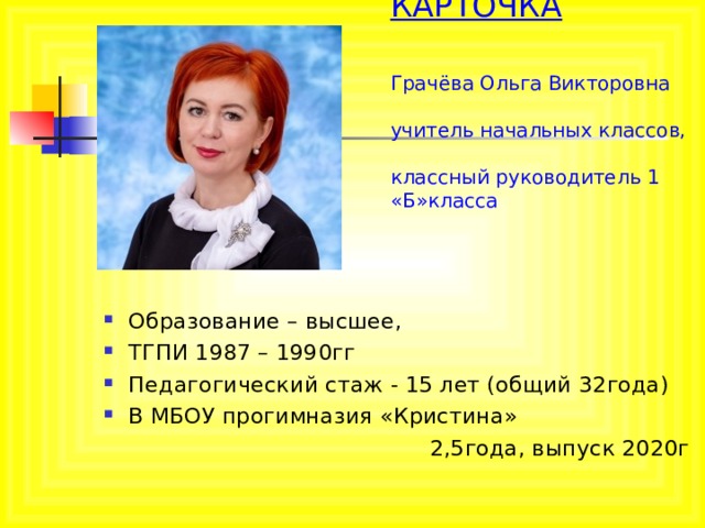 ВИЗИТНАЯ КАРТОЧКА    Грачёва Ольга Викторовна  учитель начальных классов,  классный руководитель 1 «Б»класса   Образование – высшее, ТГПИ 1987 – 1990гг Педагогический стаж - 15 лет (общий 32года) В МБОУ прогимназия «Кристина»  2,5года, выпуск 2020г 