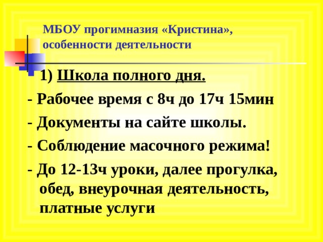     МБОУ прогимназия «Кристина»,  особенности деятельности 1) Школа полного дня. - Рабочее время с 8ч до 17ч 15мин - Документы на сайте школы. - Соблюдение масочного режима! - До 12-13ч уроки, далее прогулка, обед, внеурочная деятельность, платные услуги    