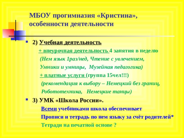 МБОУ прогимназия «Кристина»,  особенности деятельности 2) Учебная деятельность  + внеурочная деятельность 4 занятия в неделю  (Нем язык 1раз/нед, Чтение с увлечением,  Умники и умницы, Музейная педагогика)  + платные услуги (группа 15чел!!!)  (рекомендация к выбору – Немецкий без границ,  Робототехника, Немецкие танцы) 3) УМК «Школа России».  Всеми учебниками школа обеспечивает  Прописи и тетрадь по нем языку за счёт родителей*  Тетради на печатной основе ?  