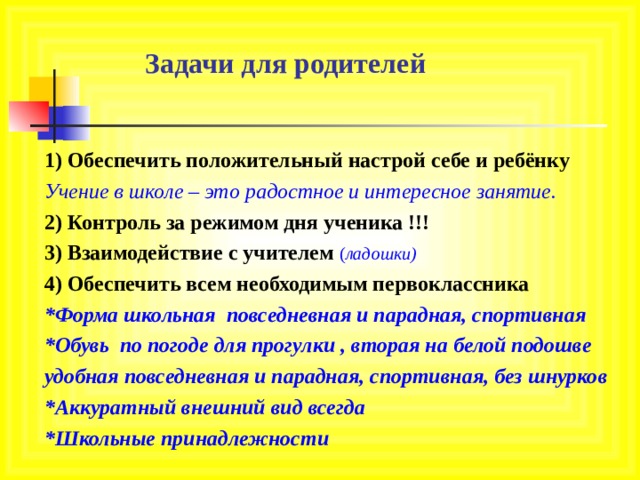 Задачи для родителей 1) Обеспечить положительный настрой себе и ребёнку Учение в школе – это радостное и интересное занятие. 2) Контроль за режимом дня ученика !!! 3) Взаимодействие с учителем ( ладошки) 4) Обеспечить всем необходимым первоклассника *Форма школьная повседневная и парадная, спортивная *Обувь по погоде для прогулки , вторая на белой подошве удобная повседневная и парадная, спортивная, без шнурков *Аккуратный внешний вид всегда *Школьные принадлежности 