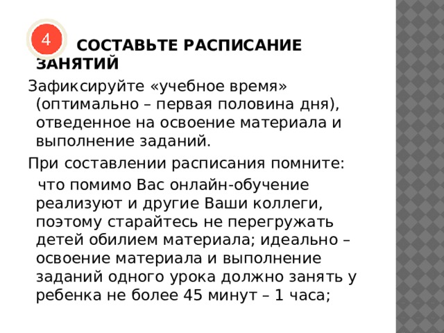  СОСТАВЬТЕ РАСПИСАНИЕ ЗАНЯТИЙ  Зафиксируйте «учебное время» (оптимально – первая половина дня), отведенное на освоение материала и выполнение заданий.   При составлении расписания помните:  что помимо Вас онлайн-обучение реализуют и другие Ваши коллеги, поэтому старайтесь не перегружать детей обилием материала; идеально – освоение материала и выполнение заданий одного урока должно занять у ребенка не более 45 минут – 1 часа; 