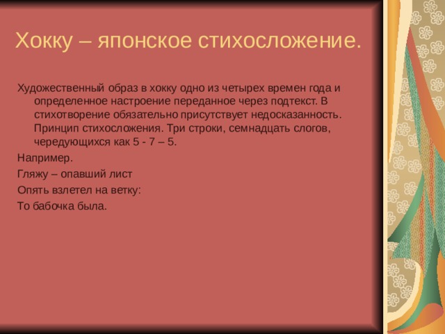 Хокку – японское стихосложение. Художественный образ в хокку одно из четырех времен года и определенное настроение переданное через подтекст. В стихотворение обязательно присутствует недосказанность. Принцип стихосложения. Три строки, семнадцать слогов, чередующихся как 5 - 7 – 5. Например. Гляжу – опавший лист Опять взлетел на ветку: То бабочка была.