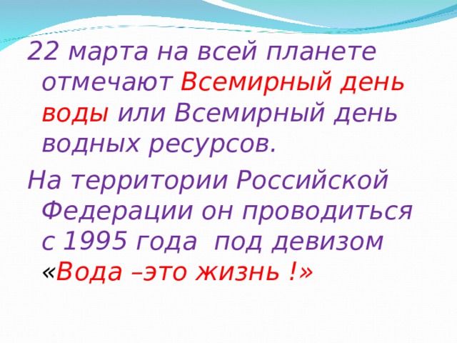 22 марта на всей планете отмечают  Всемирный день воды или Всемирный день водных ресурсов. На территории Российской Федерации он проводиться с 1995 года под девизом « Вода –это жизнь !» 