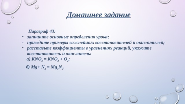 Домашнее задание  Параграф 43: запишите основные определения урока; приведите примеры важнейших восстановителей и окислителей; расставьте коэффициенты в уравнениях реакций, укажите восстановитель и окислитель:  а) KNO 3  = KNO 2  + O 2 ;  б) Mg+ N 2  = Mg 3 N 2 .  