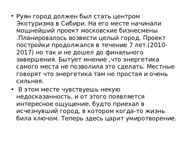 Руян город должен был стать центром Экотуризма в Сибири. На его месте начинали мощнейший проект московские бизнесмены .Планировалось возвести целый город. Проект постройки продолжался в течение 7 лет.(2010-2017) но так и не дошел до финального завершения. Бытует мнение ,что энергетика самого места не позволила это сделать. Местные говорят что энергетика там не простая и очень сильная.  В этом месте чувствуешь некую недосказанность, и от этого появляется интересное ощущение, будто приехал в исчезнувший город, в котором когда-то жизнь била ключом. Теперь здесь царит умиротворение. 