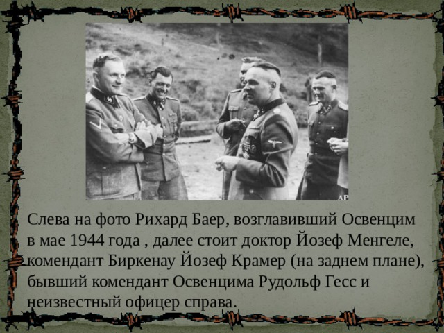 Слева на фото Рихард Баер, возглавивший Освенцим в мае 1944 года , далее стоит доктор Йозеф Менгеле, комендант Биркенау Йозеф Крамер (на заднем плане), бывший комендант Освенцима Рудольф Гесс и неизвестный офицер справа. 