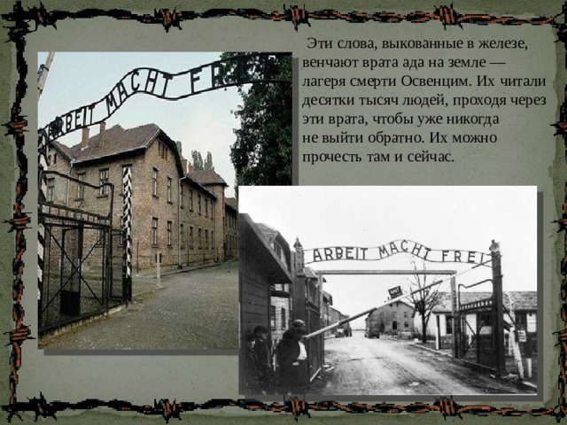  Эти слова, выкованные в железе, венчают врата ада на земле — лагеря смерти Освенцим. Их читали десятки тысяч людей, проходя через эти врата, чтобы уже никогда не выйти обратно. Их можно прочесть там и сейчас. 