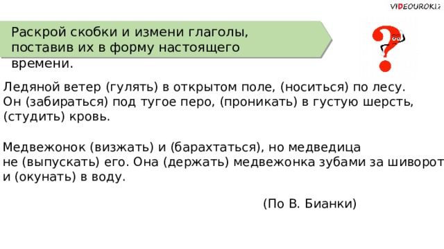 Раскрой скобки и измени глаголы, поставив их в форму настоящего времени. Ледяной ветер (гулять) в открытом поле, (носиться) по лесу. Он (забираться) под тугое перо, (проникать) в густую шерсть, (студить) кровь. Медвежонок (визжать) и (барахтаться), но медведица не (выпускать) его. Она (держать) медвежонка зубами за шиворот и (окунать) в воду. (По В. Бианки) 