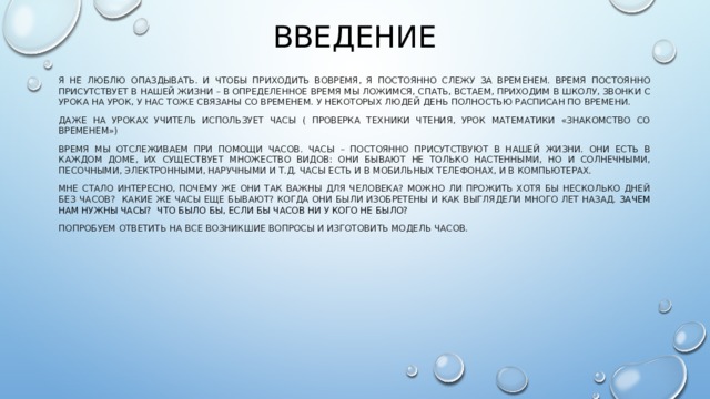 введение я не люблю опаздывать. И чтобы приходить вовремя, я постоянно слежу за временем. Время постоянно присутствует в нашей жизни – в определенное время мы ложимся, спать, встаем, приходим в школу, звонки с урока на урок, у нас тоже связаны со временем. У некоторых людей день полностью расписан по времени. Даже на уроках учитель использует часы ( проверка техники чтения, урок математики «знакомство со временем») Время мы отслеживаем при помощи часов. Часы – постоянно присутствуют в нашей жизни. Они есть в каждом доме, их существует множество видов: Они бывают не только настенными, но и солнечными, песочными, электронными, наручными и т.д. Часы есть и в мобильных телефонах, и в компьютерах. Мне стало интересно, Почему же они так важны для человека? Можно ли прожить хотя бы несколько дней без часов? какие же часы еще бывают? когда они были изобретены и как выглядели много лет назад.  Зачем нам нужны часы? что было бы, если бы часов ни у кого не было? Попробуем ответить на все возникшие вопросы и изготовить модель часов. 