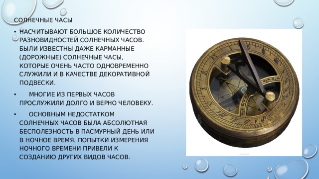 Солнечные часы Насчитывают большое количество разновидностей солнечных часов. Были известны даже карманные (дорожные) солнечные часы, которые очень часто одновременно служили и в качестве декоративной подвески.  Многие из первых часов прослужили долго и верно человеку.  Основным недостатком солнечных часов была абсолютная бесполезность в пасмурный день или в ночное время. Попытки измерения ночного времени привели к созданию других видов часов. 