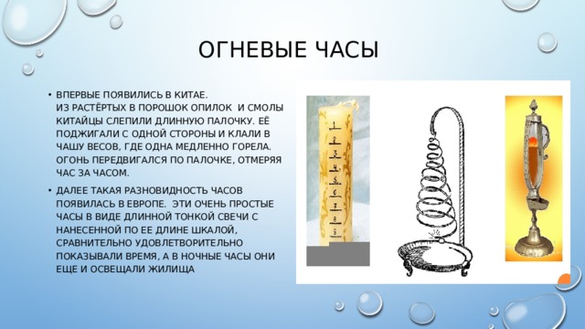 Огневые часы Впервые появились в Китае.  Из растёртых в порошок опилок и смолы китайцы слепили длинную палочку. Её поджигали с одной стороны и клали в чашу весов, где одна медленно горела. Огонь передвигался по палочке, отмеряя час за часом. Далее такая разновидность часов появилась в Европе. Эти очень простые часы в виде длинной тонкой свечи с нанесенной по ее длине шкалой, сравнительно удовлетворительно показывали время, а в ночные часы они еще и освещали жилища 