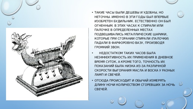 Такие часы были дешевы и удобны, но неточны. Именно в эти годы был впервые изобретен будильник. Естественно он был огненным. В этих часах к спирали или палочке в определенных местах подвешивались металлические шарики, которые при сгорании спирали (палочки) падали в фарфоровую вазу, производя громкий звон.  Недостатком таких часов была неэффективность их применения в дневное время суток, а кроме того, точность их показаний была низка из-за различной скорости выгорания масла и воска у разных ламп и свечей. отсюда происходит и обычай измерять длину ночи количеством сгоревших за ночь свечей. 