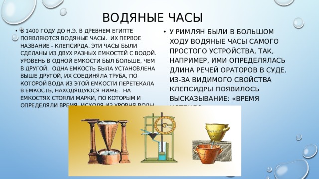 Водяные часы В 1400 году до н.э. в Древнем Египте появляются водяные часы.  Их первое название - клепсирда. Эти часы были сделаны из двух разных емкостей с водой. Уровень в одной емкости был больше, чем в другой.  Одна емкость была установлена выше другой, их соединяла труба, по которой вода из этой емкости перетекала в емкость, находящуюся ниже.  На емкостях стояли марки, по которым и определяли время, исходя из уровня воды. У римлян были в большом ходу водяные часы самого простого устройства, так, например, ими определялась длина речей ораторов в суде. Из-за видимого свойства клепсидры появилось высказывание: «Время истекло». 