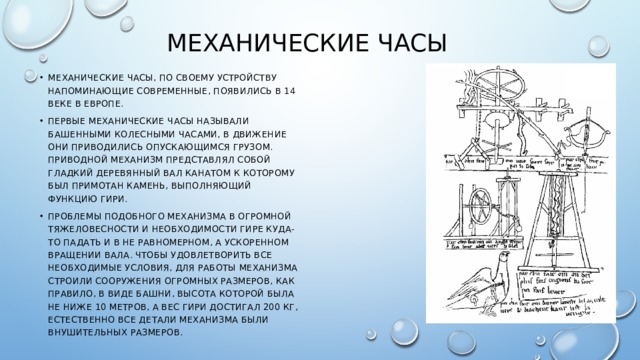 Механические часы Механические часы, по своему устройству напоминающие современные, появились в 14 веке в европе. Первые механические часы называли башенными колесными часами, в движение они приводились опускающимся грузом. Приводной механизм представлял собой гладкий деревянный вал канатом к которому был примотан камень, выполняющий функцию гири. Проблемы подобного механизма в огромной тяжеловесности и необходимости гире куда-то падать и в не равномерном, а ускоренном вращении вала. Чтобы удовлетворить все необходимые условия, для работы механизма строили сооружения огромных размеров, как правило, в виде башни, высота которой была не ниже 10 метров, а вес гири достигал 200 кг, естественно все детали механизма были внушительных размеров. 