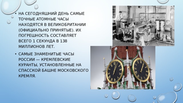 На сегодняшний день самые точные атомные часы находятся в Великобритании (официально принятые). Их погрешность составляет всего 1 секунда в 138 миллионов лет. Самые знаменитые часы России — Кремлевские куранты, установленные на Спасской башне Московского Кремля.   