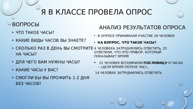 я в классе провела опрос Вопросы Анализ результатов опроса Что такое часы? Какие виды часов вы знаете? Сколько раз в день вы смотрите на часы? Для чего вам нужны часы? Какие часы у вас? СМОГЛИ БЫ ВЫ ПРОЖИТЬ 1-2 ДНЯ БЕЗ ЧАСОВ? В опросе принимали участие 29 человек На вопрос, что такое часы? 4 человека затруднялись ответить, 25 ответили, что это прибор, который показывает время  15 человек вспомнили пословицу о часах – «делу время-потехе час»,  14 человек затруднились ответить 