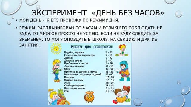 Эксперимент «День без часов» Мой день - я его провожу по режиму дня. Режим распланирован по часам и если я его соблюдать не буду, то многое просто не успею. Если не буду следить за временем, то могу опоздать в школу, на секцию и другие занятия. 