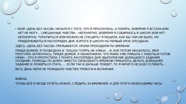 Мой «день без часов» начался с того, что я проснулась, а понять, вовремя я встала или нет не могу... Смешанные чувства – непонятно, вовремя я собираюсь в школу или нет- непонятно. Торопиться или можно не спешить? Я решила, как бы там ни было, но придерживаться распорядка дня. В итоге В школу на первый урок опоздала. Здесь «день без часов» прерывается -Уроки проходили по времени. Придя домой, я пообедала и пошла гулять на улицу… и, как потом оказалось, моя прогулка затянулась, придя домой, я обнаружила. Что мама уже пришла с работы и готов ужин – это я пропустила 3 пункта распорядка дня (выполнение домашнего задания, полдник, помощь по дому)! Вместо свободного времени пришлось делать домашнее задание и ложиться спать … если так и дальше пойдет, то я ничего не буду успевать… Весь день меня не покидало чувство тревоги и волнения. Вывод: Чтобы всё и везде успеть нужно, следить за временем, а для этого необходимы часы. 