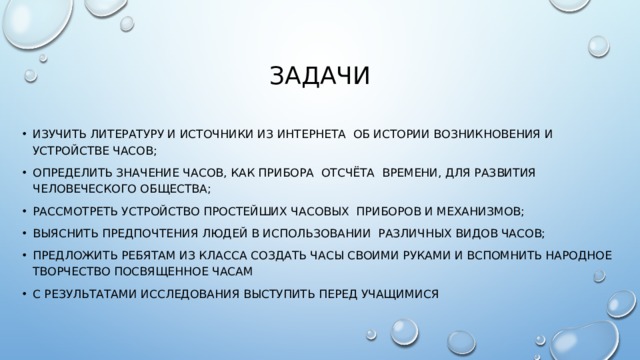 Задачи изучить литературу и источники из Интернета об истории возникновения и устройстве часов; определить значение часов, как прибора отсчёта времени, для развития человеческого общества; рассмотреть устройство простейших часовых приборов и механизмов; выяснить предпочтения людей в использовании различных видов часов; Предложить ребятам из класса создать часы своими руками и вспомнить народное творчество посвященное часам с результатами исследования выступить перед учащимися 